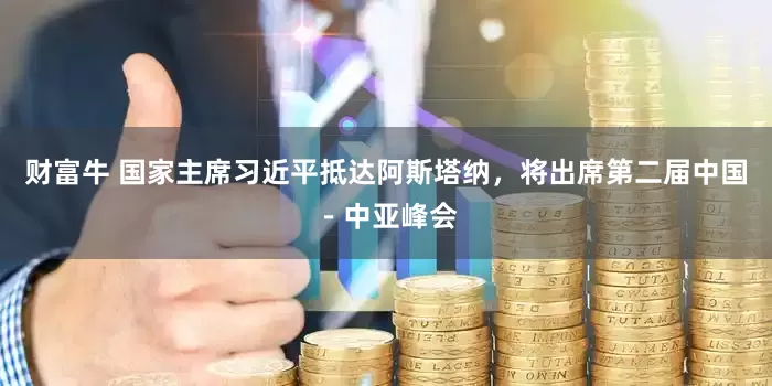财富牛 国家主席习近平抵达阿斯塔纳，将出席第二届中国－中亚峰会