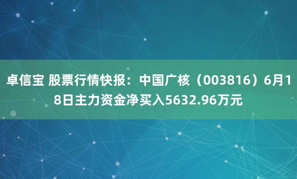卓信宝 股票行情快报：中国广核（003816）6月18日主力资金净买入5632.96万元