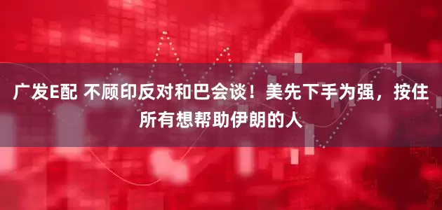 广发E配 不顾印反对和巴会谈！美先下手为强，按住所有想帮助伊朗的人