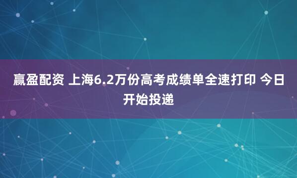 赢盈配资 上海6.2万份高考成绩单全速打印 今日开始投递