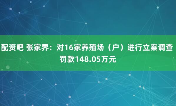 配资吧 张家界：对16家养殖场（户）进行立案调查 罚款148.05万元