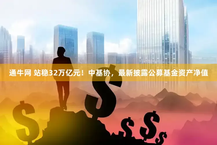 通牛网 站稳32万亿元！中基协，最新披露公募基金资产净值