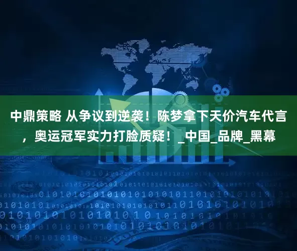 中鼎策略 从争议到逆袭！陈梦拿下天价汽车代言，奥运冠军实力打脸质疑！_中国_品牌_黑幕