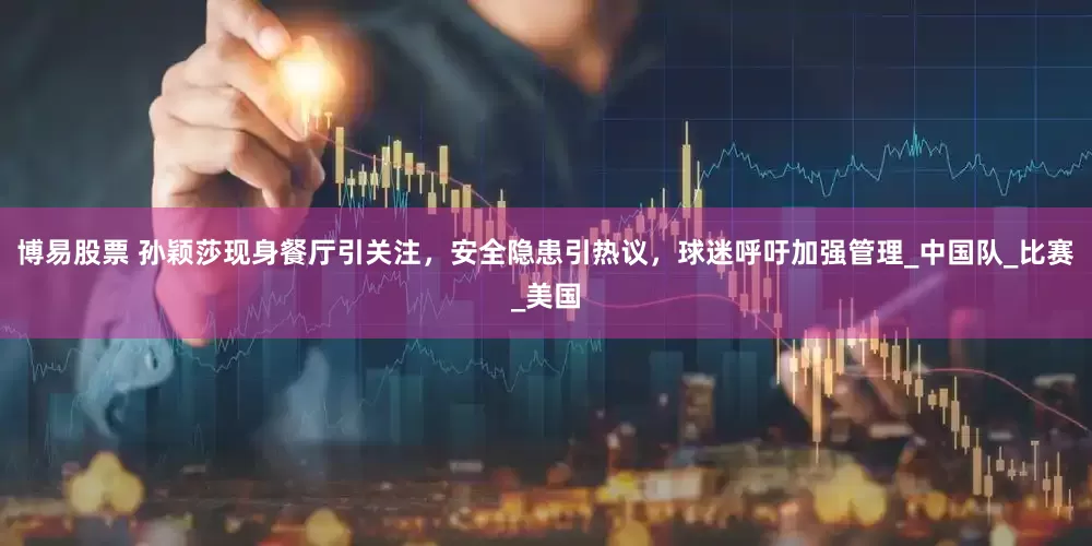 博易股票 孙颖莎现身餐厅引关注，安全隐患引热议，球迷呼吁加强管理_中国队_比赛_美国