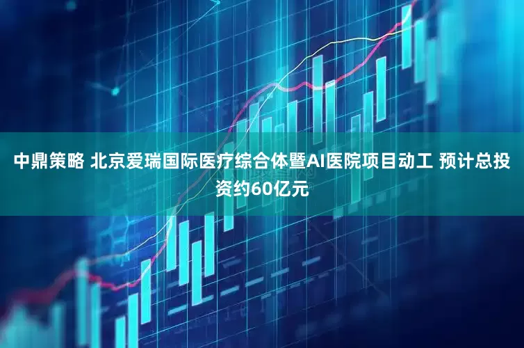 中鼎策略 北京爱瑞国际医疗综合体暨AI医院项目动工 预计总投资约60亿元