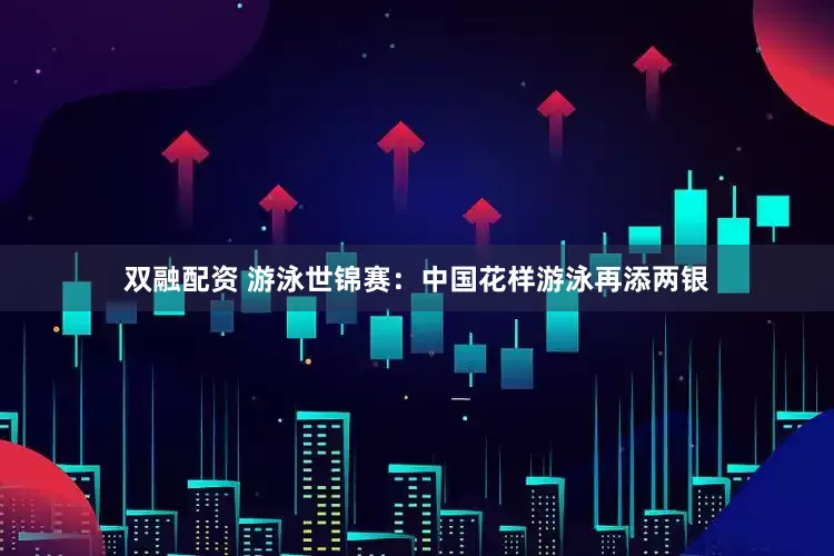 双融配资 游泳世锦赛：中国花样游泳再添两银