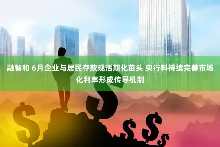 融智和 6月企业与居民存款现活期化苗头 央行料持续完善市场化利率形成传导机制