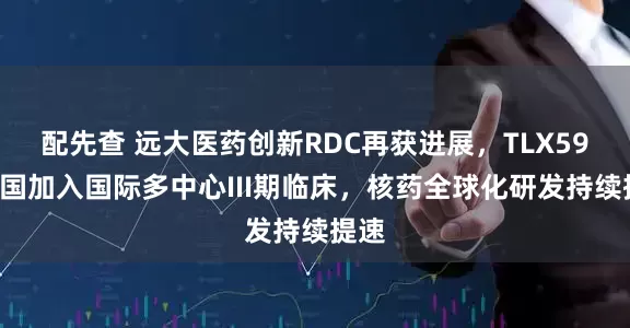 配先查 远大医药创新RDC再获进展，TLX591中国加入国际多中心III期临床，核药全球化研发持续提速