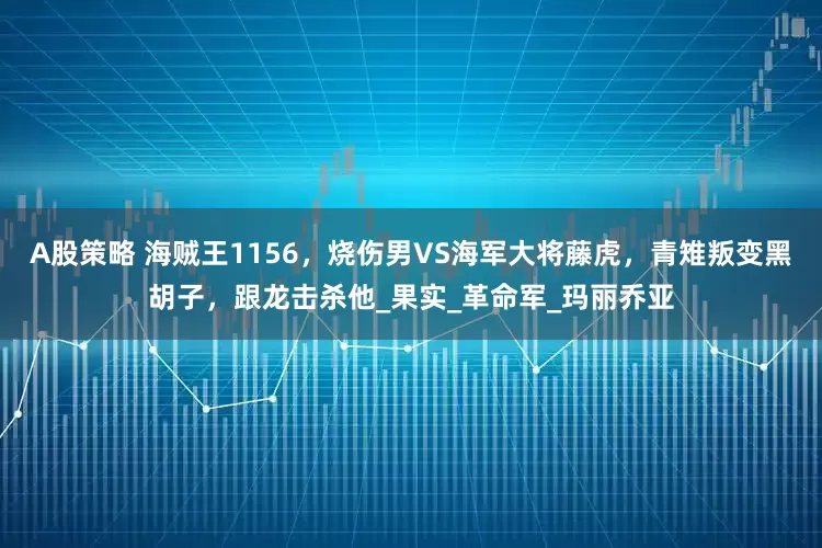 A股策略 海贼王1156，烧伤男VS海军大将藤虎，青雉叛变黑胡子，跟龙击杀他_果实_革命军_玛丽乔亚