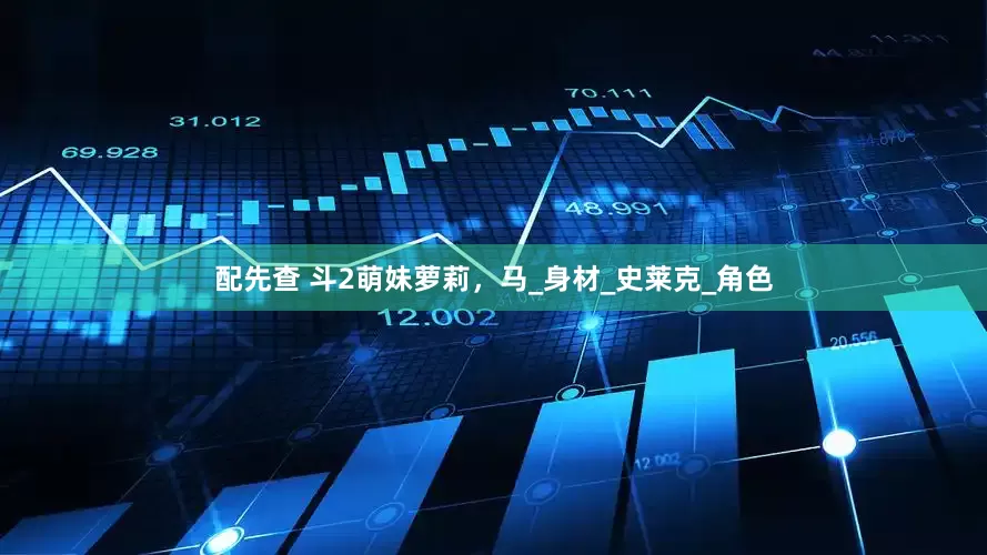 配先查 斗2萌妹萝莉，马_身材_史莱克_角色