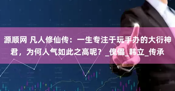 源顺网 凡人修仙传：一生专注于玩手办的大衍神君，为何人气如此之高呢？_傀儡_韩立_传承