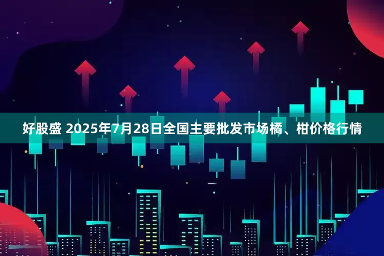 好股盛 2025年7月28日全国主要批发市场橘、柑价格行情