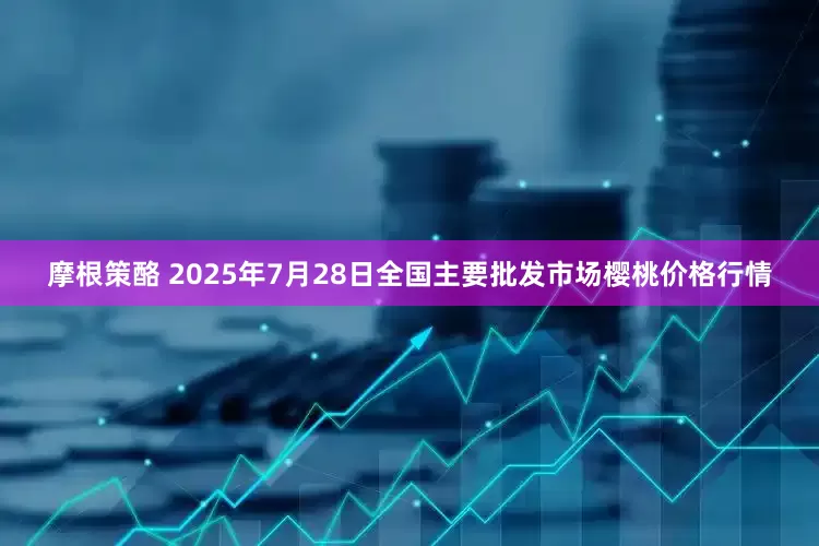 摩根策酪 2025年7月28日全国主要批发市场樱桃价格行情