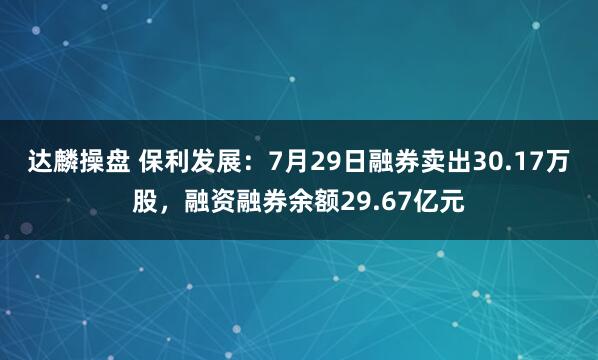 达麟操盘 保利发展：7月29日融券卖出30.17万股，融资融券余额29.67亿元