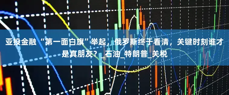 亚投金融 “第一面白旗”举起，俄罗斯终于看清，关键时刻谁才是真朋友？_石油_特朗普_关税