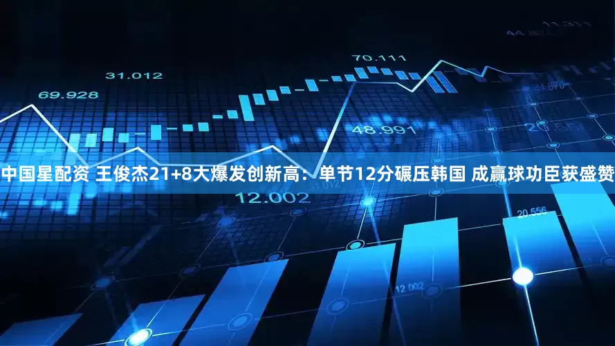 中国星配资 王俊杰21+8大爆发创新高：单节12分碾压韩国 成赢球功臣获盛赞