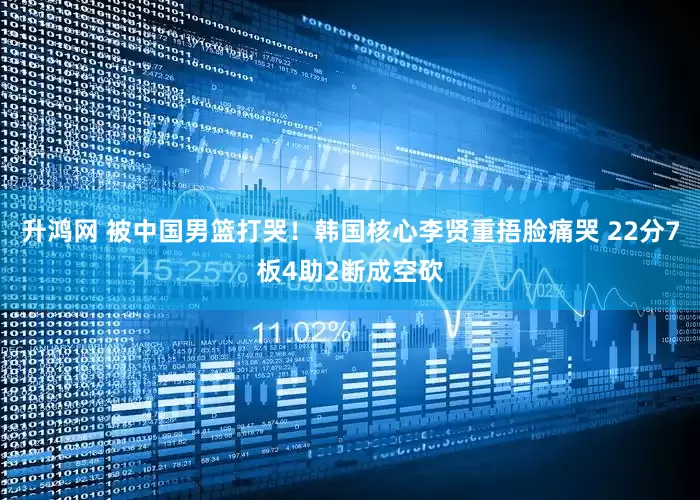 升鸿网 被中国男篮打哭！韩国核心李贤重捂脸痛哭 22分7板4助2断成空砍