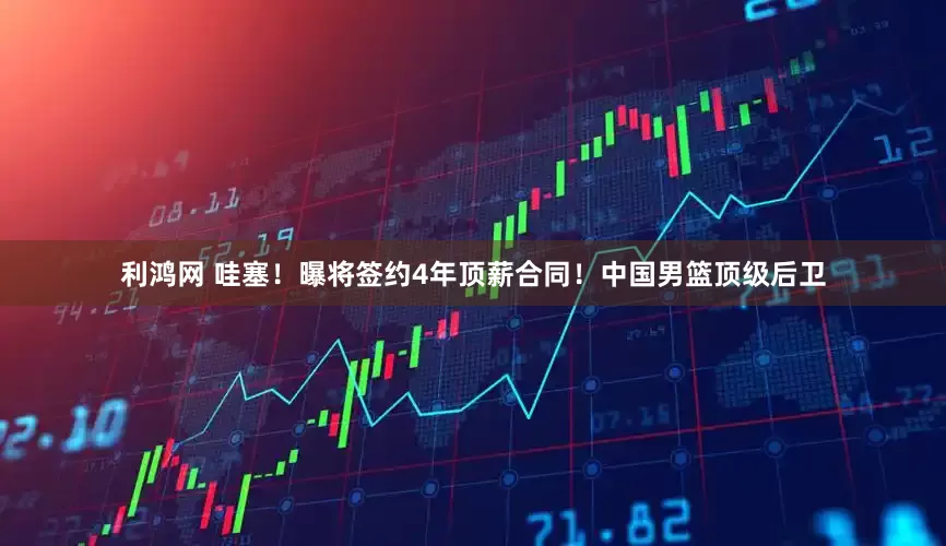 利鸿网 哇塞！曝将签约4年顶薪合同！中国男篮顶级后卫