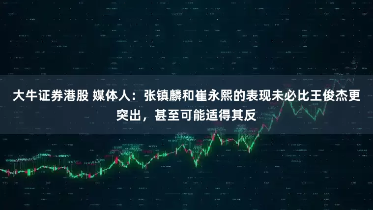 大牛证券港股 媒体人：张镇麟和崔永熙的表现未必比王俊杰更突出，甚至可能适得其反