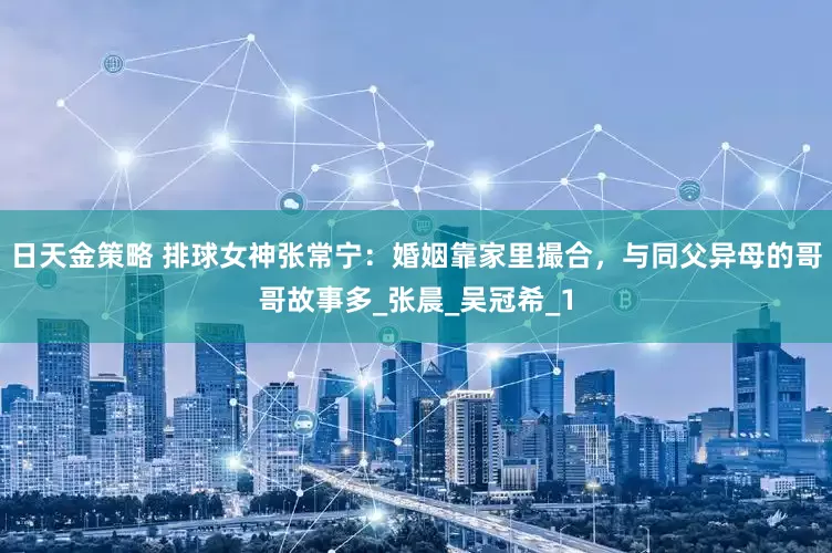 日天金策略 排球女神张常宁：婚姻靠家里撮合，与同父异母的哥哥故事多_张晨_吴冠希_1