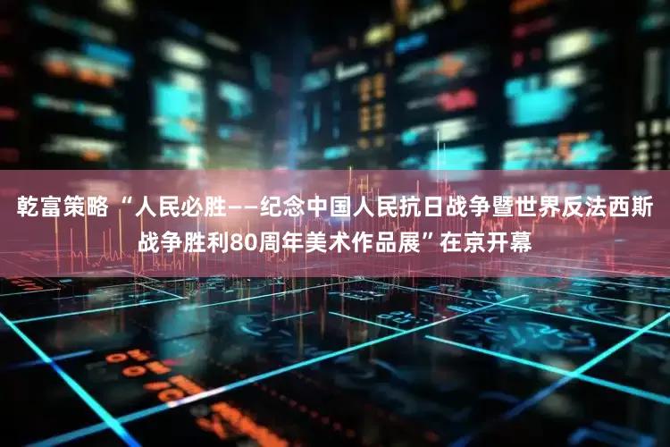 乾富策略 “人民必胜——纪念中国人民抗日战争暨世界反法西斯战争胜利80周年美术作品展”在京开幕
