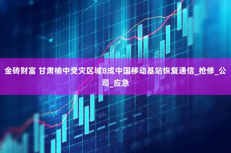 金砖财富 甘肃榆中受灾区域8成中国移动基站恢复通信_抢修_公司_应急