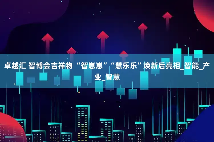 卓越汇 智博会吉祥物 “智崽崽”“慧乐乐”焕新后亮相_智能_产业_智慧