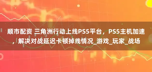 顺市配资 三角洲行动上线PS5平台，PS5主机加速，解决对战延迟卡顿掉线情况_游戏_玩家_战场