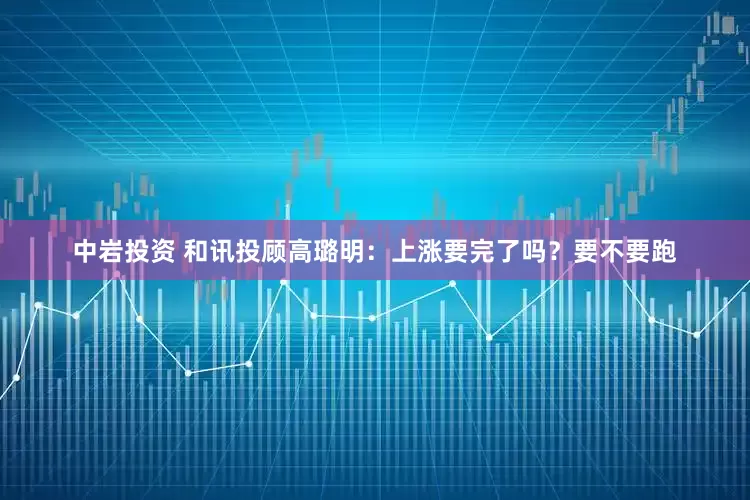 中岩投资 和讯投顾高璐明：上涨要完了吗？要不要跑