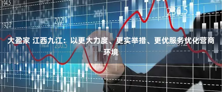 大盈家 江西九江：以更大力度、更实举措、更优服务优化营商环境