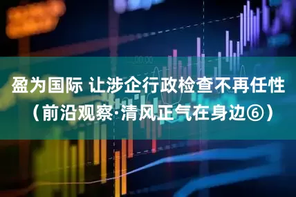 盈为国际 让涉企行政检查不再任性（前沿观察·清风正气在身边⑥）