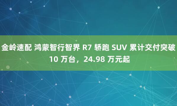 金岭速配 鸿蒙智行智界 R7 轿跑 SUV 累计交付突破 10 万台,24.98 万元起