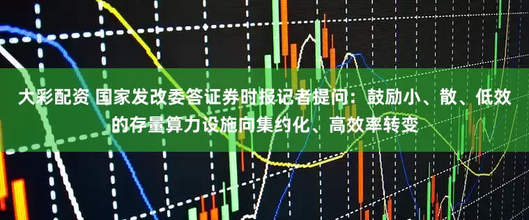 大彩配资 国家发改委答证券时报记者提问:鼓励小、散、低效的存量算力设施向集约化、高效率转变