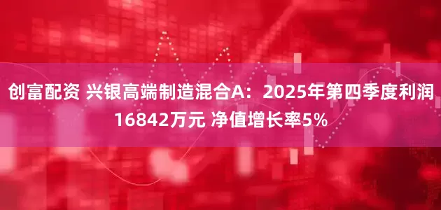 创富配资 兴银高端制造混合A：2025年第四季度利润16842万元 净值增长率5%