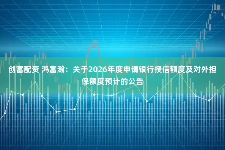 创富配资 鸿富瀚：关于2026年度申请银行授信额度及对外担保额度预计的公告