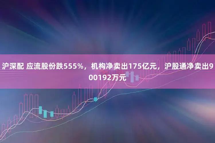 沪深配 应流股份跌555%，机构净卖出175亿元，沪股通净卖出900192万元