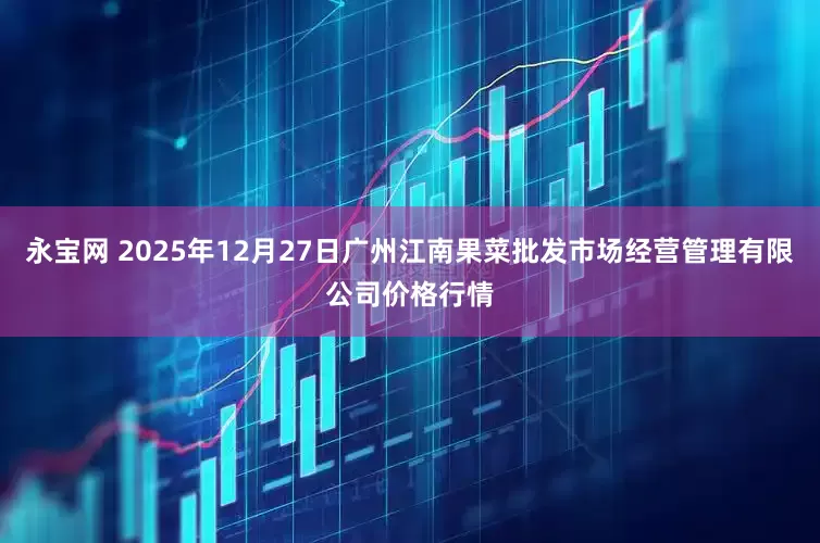 永宝网 2025年12月27日广州江南果菜批发市场经营管理有限公司价格行情