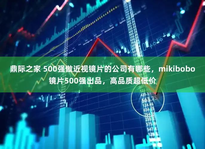 鼎际之家 500强做近视镜片的公司有哪些，mikibobo镜片500强出品，高品质超低价